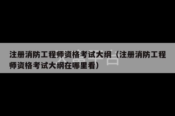 注册消防工程师资格考试大纲（注册消防工程师资格考试大纲在哪里看）-第1张图片-天富注册【会员登录平台】天富服装