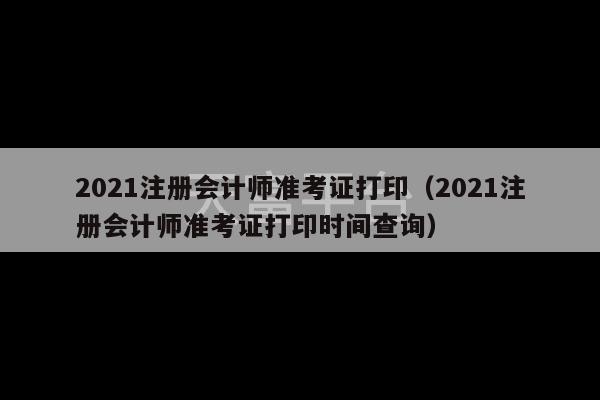 2021注册会计师准考证打印（2021注册会计师准考证打印时间查询）-第1张图片-天富注册【会员登录平台】天富服装