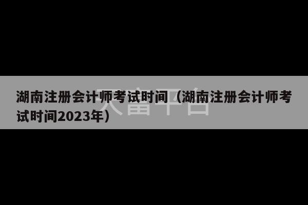 湖南注册会计师考试时间（湖南注册会计师考试时间2023年）-第1张图片-天富注册【会员登录平台】天富服装