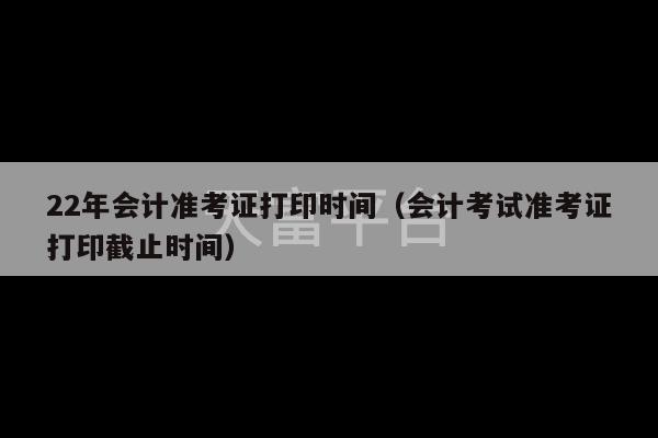 22年会计准考证打印时间（会计考试准考证打印截止时间）-第1张图片-天富注册【会员登录平台】天富服装