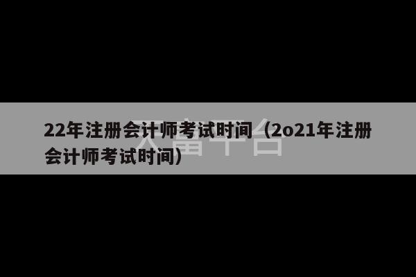 22年注册会计师考试时间（2o21年注册会计师考试时间）-第1张图片-天富注册【会员登录平台】天富服装