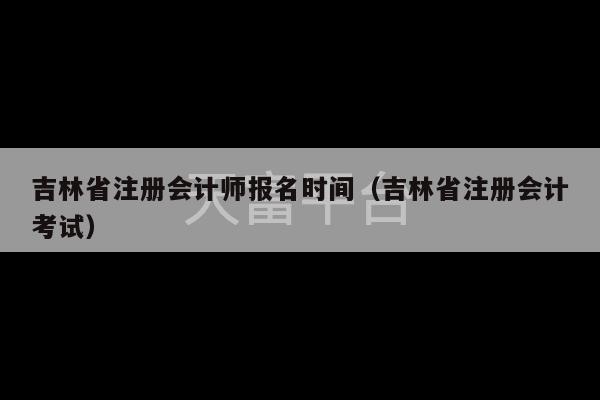 吉林省注册会计师报名时间（吉林省注册会计考试）-第1张图片-天富注册【会员登录平台】天富服装