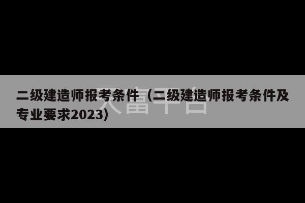 二级建造师报考条件（二级建造师报考条件及专业要求2023）-第1张图片-天富注册【会员登录平台】天富服装